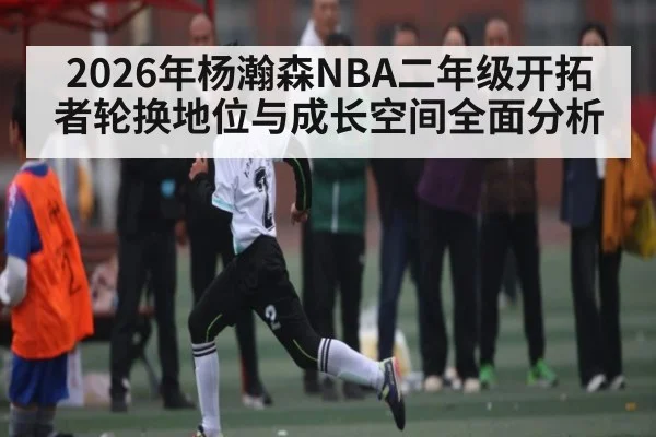 2026年杨瀚森NBA二年级开拓者轮换地位与成长空间全面分析